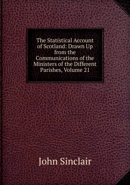 Обложка книги The Statistical Account of Scotland: Drawn Up from the Communications of the Ministers of the Different Parishes, Volume 21, John Sinclair