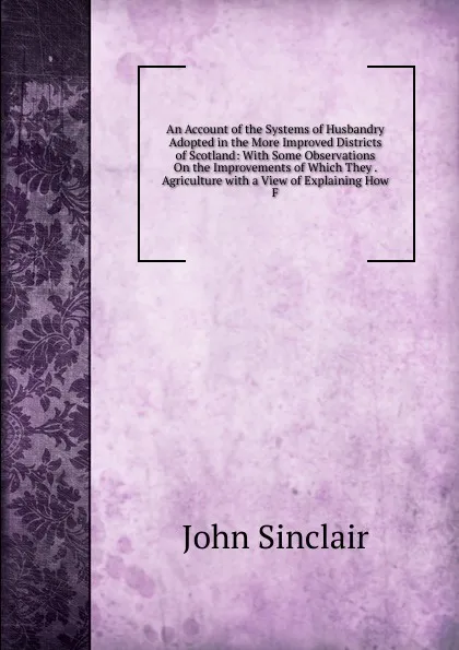 Обложка книги An Account of the Systems of Husbandry Adopted in the More Improved Districts of Scotland: With Some Observations On the Improvements of Which They . Agriculture with a View of Explaining How F, John Sinclair