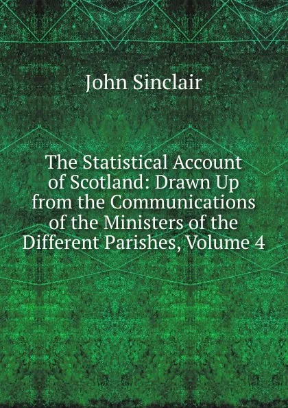 Обложка книги The Statistical Account of Scotland: Drawn Up from the Communications of the Ministers of the Different Parishes, Volume 4, John Sinclair