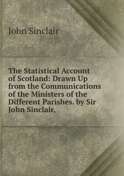 Обложка книги The Statistical Account of Scotland: Drawn Up from the Communications of the Ministers of the Different Parishes. by Sir John Sinclair, ., John Sinclair