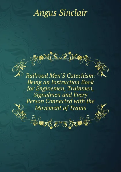 Обложка книги Railroad Men.S Catechism: Being an Instruction Book for Enginemen, Trainmen, Signalmen and Every Person Connected with the Movement of Trains, Angus Sinclair