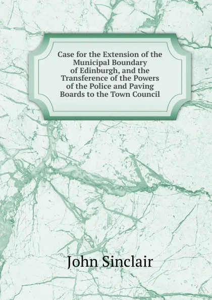 Обложка книги Case for the Extension of the Municipal Boundary of Edinburgh, and the Transference of the Powers of the Police and Paving Boards to the Town Council, John Sinclair