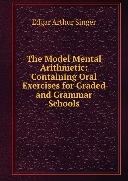 Обложка книги The Model Mental Arithmetic: Containing Oral Exercises for Graded and Grammar Schools, Edgar Arthur Singer