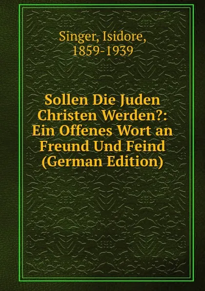 Обложка книги Sollen Die Juden Christen Werden.: Ein Offenes Wort an Freund Und Feind (German Edition), Isidore Singer