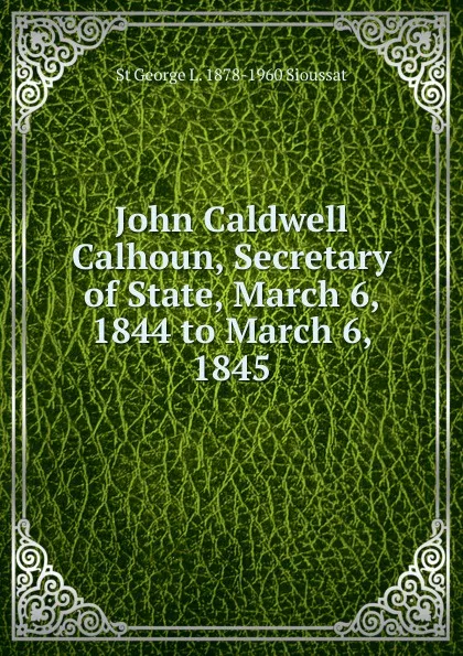 Обложка книги John Caldwell Calhoun, Secretary of State, March 6, 1844 to March 6, 1845, St George L. 1878-1960 Sioussat