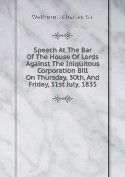 Обложка книги Speech At The Bar Of The House Of Lords Against The Iniquitous Corporation Bill On Thursday, 30th, And Friday, 31st July, 1835, Wetherell Charles Sir