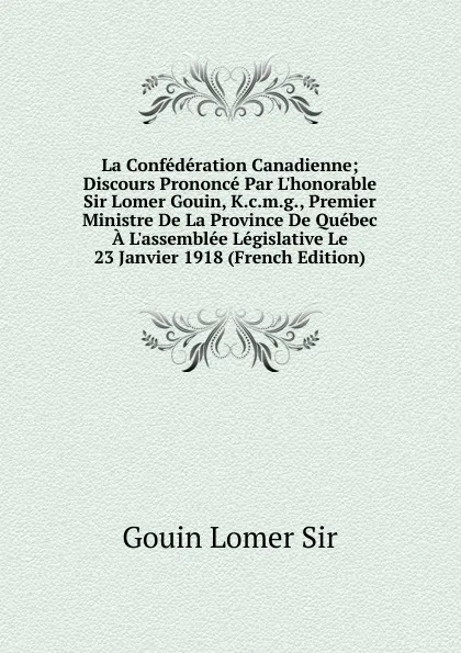 Обложка книги La Confederation Canadienne; Discours Prononce Par L.honorable Sir Lomer Gouin, K.c.m.g., Premier Ministre De La Province De Quebec A L.assemblee Legislative Le 23 Janvier 1918 (French Edition), Gouin Lomer Sir