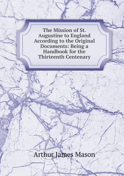 Обложка книги The Mission of St. Augustine to England According to the Original Documents: Being a Handbook for the Thirteenth Centenary, Arthur James Mason