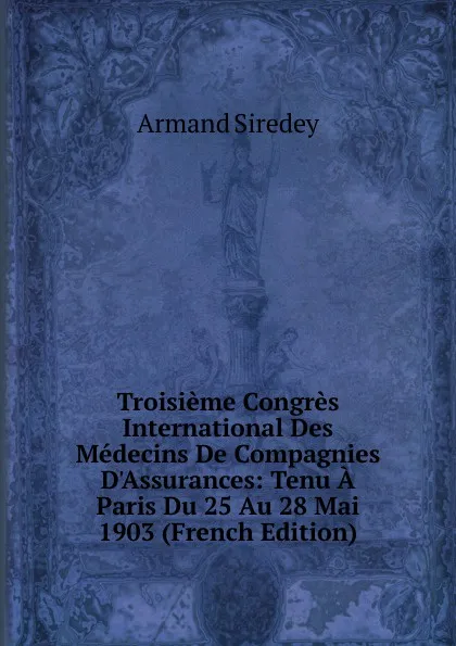 Обложка книги Troisieme Congres International Des Medecins De Compagnies D.Assurances: Tenu A Paris Du 25 Au 28 Mai 1903 (French Edition), Armand Siredey