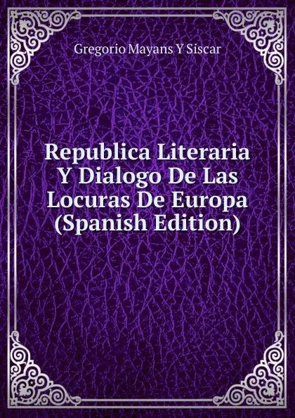 Обложка книги Republica Literaria Y Dialogo De Las Locuras De Europa (Spanish Edition), Gregorio Mayans y Siscar