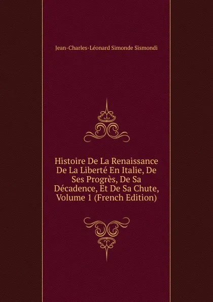 Обложка книги Histoire De La Renaissance De La Liberte En Italie, De Ses Progres, De Sa Decadence, Et De Sa Chute, Volume 1 (French Edition), J. C. L. Simonde de Sismondi