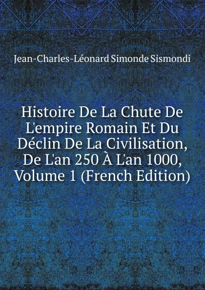 Обложка книги Histoire De La Chute De L.empire Romain Et Du Declin De La Civilisation, De L.an 250 A L.an 1000, Volume 1 (French Edition), J. C. L. Simonde de Sismondi