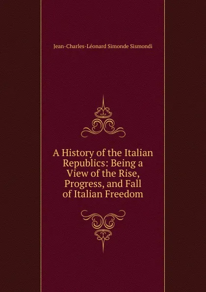 Обложка книги A History of the Italian Republics: Being a View of the Rise, Progress, and Fall of Italian Freedom, J. C. L. Simonde de Sismondi