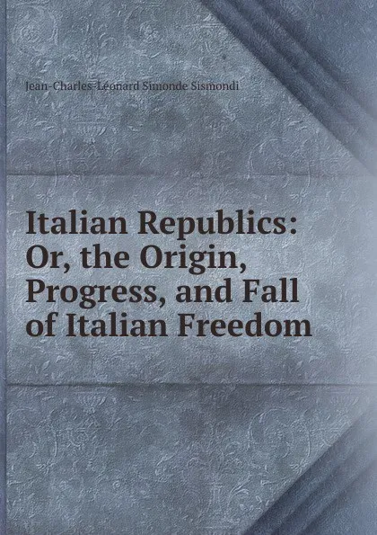 Обложка книги Italian Republics: Or, the Origin, Progress, and Fall of Italian Freedom, J. C. L. Simonde de Sismondi