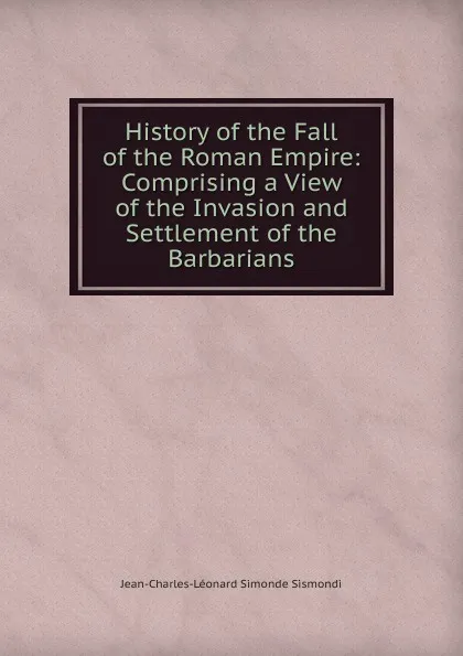 Обложка книги History of the Fall of the Roman Empire: Comprising a View of the Invasion and Settlement of the Barbarians, J. C. L. Simonde de Sismondi