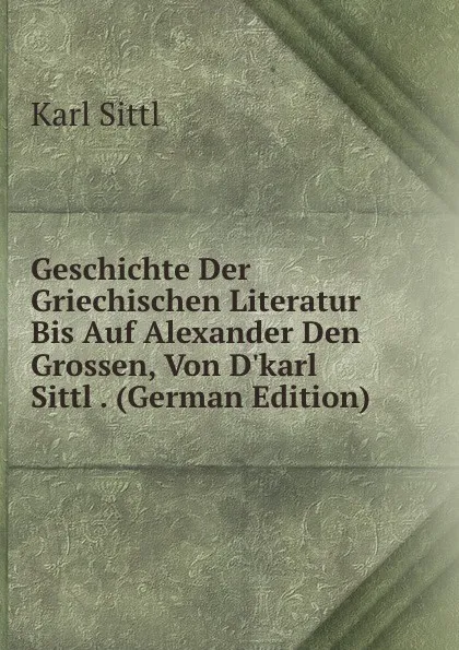 Обложка книги Geschichte Der Griechischen Literatur Bis Auf Alexander Den Grossen, Von D.karl Sittl . (German Edition), Karl Sittl