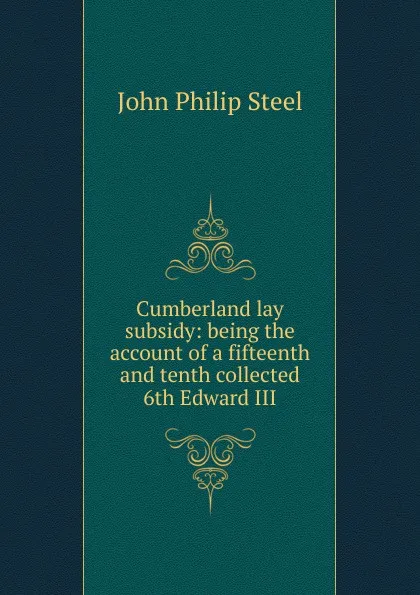 Обложка книги Cumberland lay subsidy: being the account of a fifteenth and tenth collected 6th Edward III, John Philip Steel