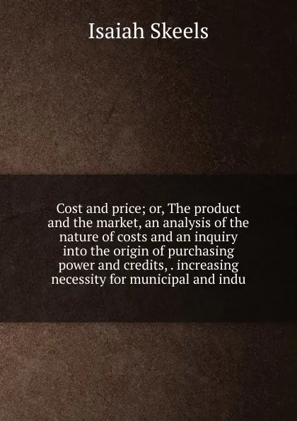 Обложка книги Cost and price; or, The product and the market, an analysis of the nature of costs and an inquiry into the origin of purchasing power and credits, . increasing necessity for municipal and indu, Isaiah Skeels