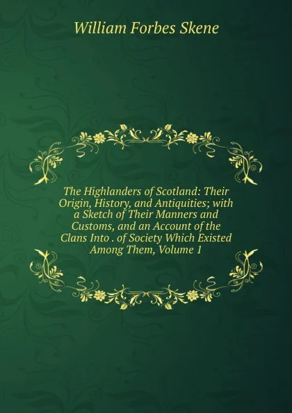 Обложка книги The Highlanders of Scotland: Their Origin, History, and Antiquities; with a Sketch of Their Manners and Customs, and an Account of the Clans Into . of Society Which Existed Among Them, Volume 1, William Forbes Skene