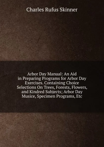 Обложка книги Arbor Day Manual: An Aid in Preparing Programs for Arbor Day Exercises. Containing Choice Selections On Trees, Forests, Flowers, and Kindred Subjects; Arbor Day Musice, Specimen Programs, Etc, Charles Rufus Skinner