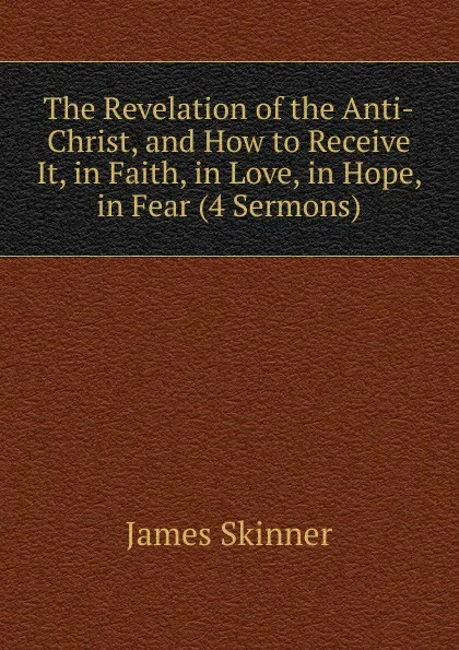 Обложка книги The Revelation of the Anti-Christ, and How to Receive It, in Faith, in Love, in Hope, in Fear (4 Sermons)., James Skinner