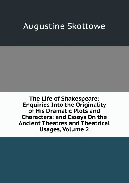 Обложка книги The Life of Shakespeare: Enquiries Into the Originality of His Dramatic Plots and Characters; and Essays On the Ancient Theatres and Theatrical Usages, Volume 2, Augustine Skottowe