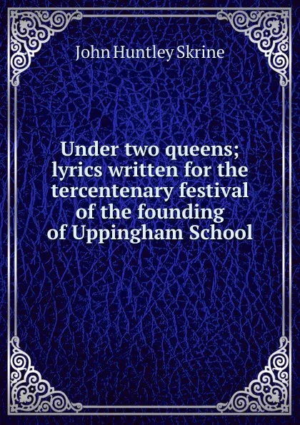 Обложка книги Under two queens; lyrics written for the tercentenary festival of the founding of Uppingham School, John Huntley Skrine