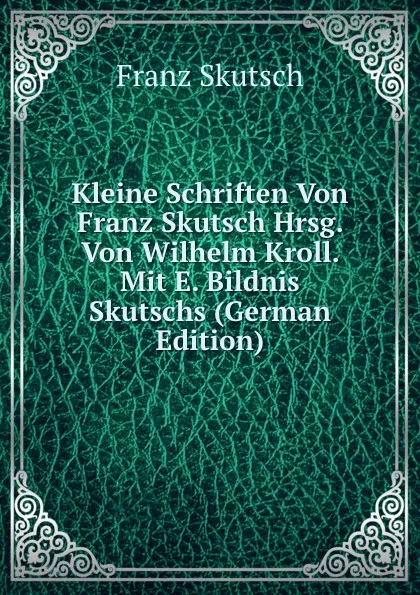 Обложка книги Kleine Schriften Von Franz Skutsch Hrsg. Von Wilhelm Kroll. Mit E. Bildnis Skutschs (German Edition), Franz Skutsch