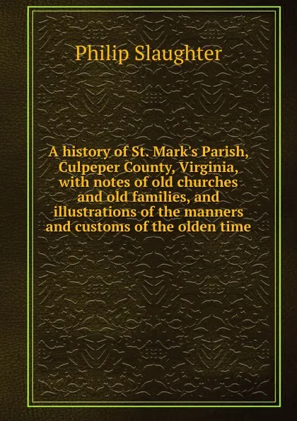 Обложка книги A history of St. Mark.s Parish, Culpeper County, Virginia, with notes of old churches and old families, and illustrations of the manners and customs of the olden time, Philip Slaughter