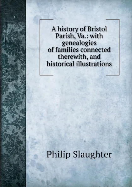 Обложка книги A history of Bristol Parish, Va.: with genealogies of families connected therewith, and historical illustrations, Philip Slaughter