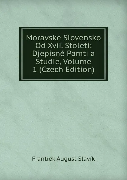 Обложка книги Moravske Slovensko Od Xvii. Stoleti: Djepisne Pamti a Studie, Volume 1 (Czech Edition), Frantiek August Slavík