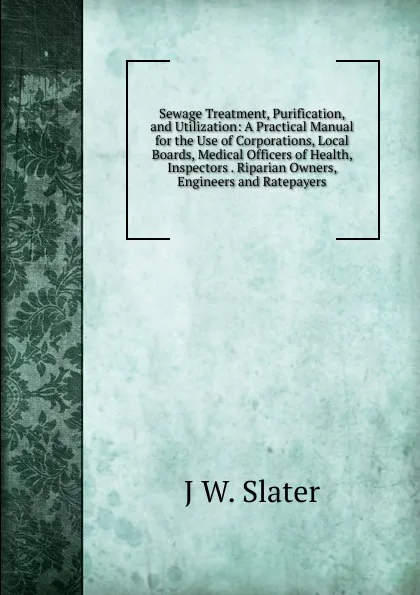 Обложка книги Sewage Treatment, Purification, and Utilization: A Practical Manual for the Use of Corporations, Local Boards, Medical Officers of Health, Inspectors . Riparian Owners, Engineers and Ratepayers, J W. Slater