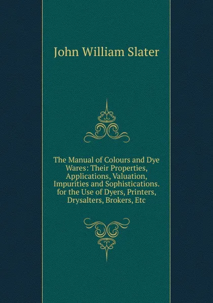 Обложка книги The Manual of Colours and Dye Wares: Their Properties, Applications, Valuation, Impurities and Sophistications. for the Use of Dyers, Printers, Drysalters, Brokers, Etc, John William Slater