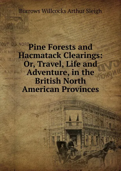 Обложка книги Pine Forests and Hacmatack Clearings: Or, Travel, Life and Adventure, in the British North American Provinces, Burrows Willcocks Arthur Sleigh