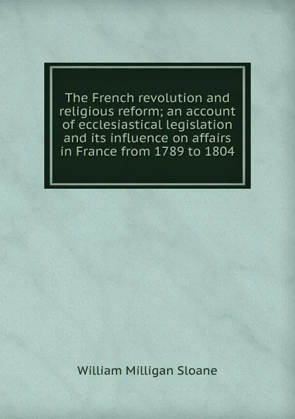 Обложка книги The French revolution and religious reform; an account of ecclesiastical legislation and its influence on affairs in France from 1789 to 1804, Sloane William Milligan