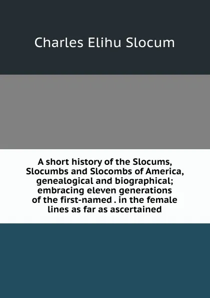 Обложка книги A short history of the Slocums, Slocumbs and Slocombs of America, genealogical and biographical; embracing eleven generations of the first-named . in the female lines as far as ascertained, Charles Elihu Slocum