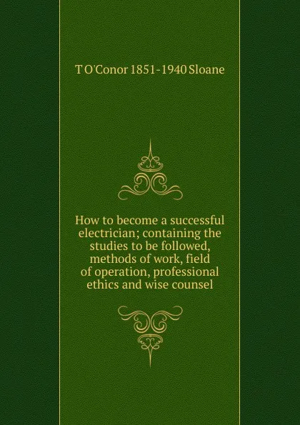 Обложка книги How to become a successful electrician; containing the studies to be followed, methods of work, field of operation, professional ethics and wise counsel, T O'Conor 1851-1940 Sloane