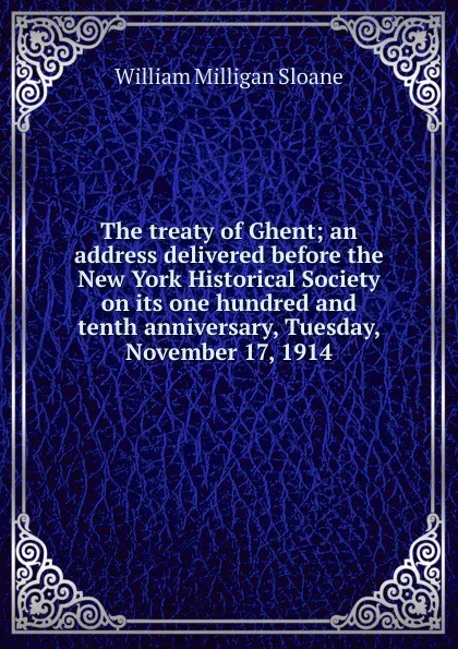 Обложка книги The treaty of Ghent; an address delivered before the New York Historical Society on its one hundred and tenth anniversary, Tuesday, November 17, 1914, Sloane William Milligan