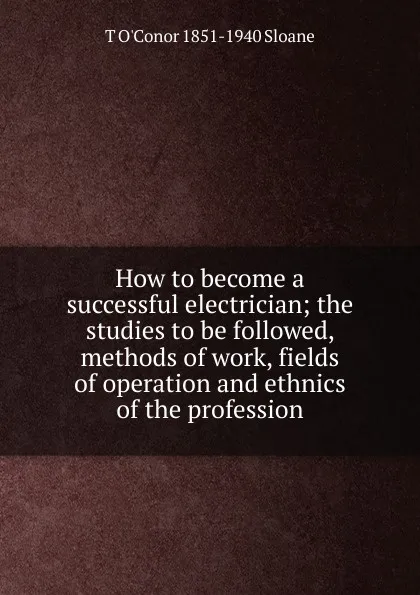 Обложка книги How to become a successful electrician; the studies to be followed, methods of work, fields of operation and ethnics of the profession, T O'Conor 1851-1940 Sloane