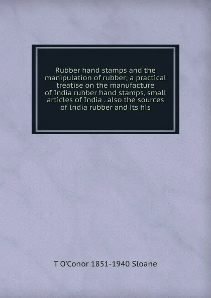 Обложка книги Rubber hand stamps and the manipulation of rubber; a practical treatise on the manufacture of India rubber hand stamps, small articles of India . also the sources of India rubber and its his, T O'Conor 1851-1940 Sloane