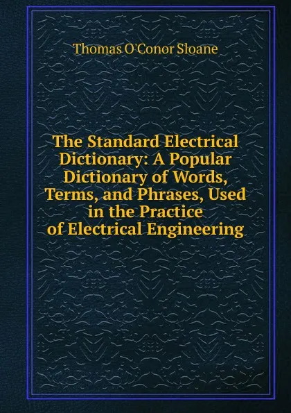 Обложка книги The Standard Electrical Dictionary: A Popular Dictionary of Words, Terms, and Phrases, Used in the Practice of Electrical Engineering, Thomas O'Conor Sloane