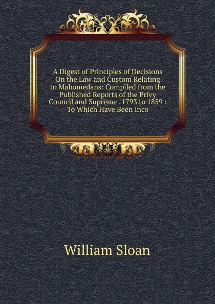 Обложка книги A Digest of Principles of Decisions On the Law and Custom Relating to Mahomedans: Compiled from the Published Reports of the Privy Council and Supreme . 1793 to 1859 : To Which Have Been Inco, William Sloan