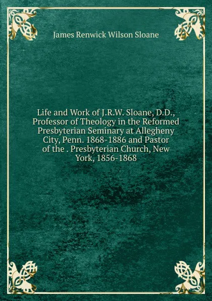 Обложка книги Life and Work of J.R.W. Sloane, D.D., Professor of Theology in the Reformed Presbyterian Seminary at Allegheny City, Penn. 1868-1886 and Pastor of the . Presbyterian Church, New York, 1856-1868, James Renwick Wilson Sloane