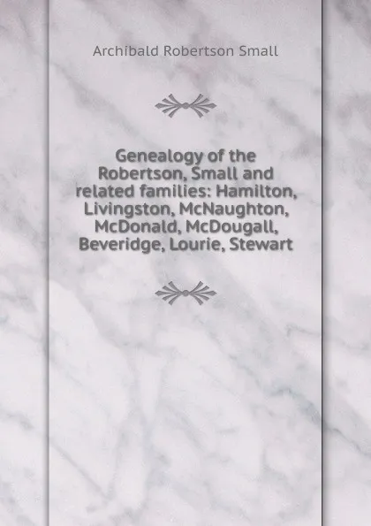 Обложка книги Genealogy of the Robertson, Small and related families: Hamilton, Livingston, McNaughton, McDonald, McDougall, Beveridge, Lourie, Stewart, Archibald Robertson Small