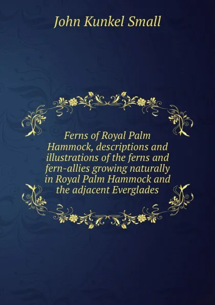 Обложка книги Ferns of Royal Palm Hammock, descriptions and illustrations of the ferns and fern-allies growing naturally in Royal Palm Hammock and the adjacent Everglades, John Kunkel Small