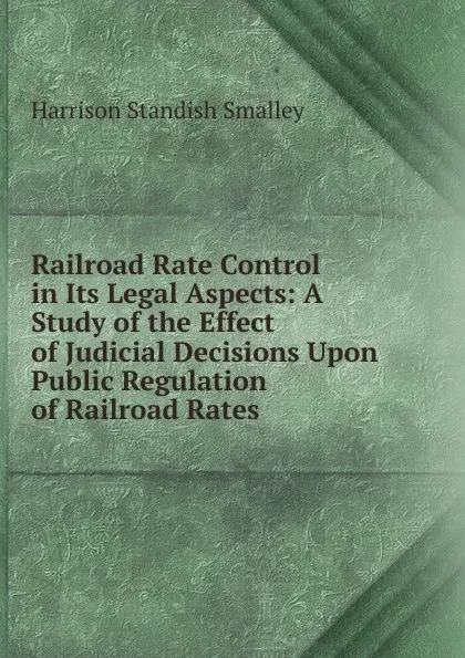 Обложка книги Railroad Rate Control in Its Legal Aspects: A Study of the Effect of Judicial Decisions Upon Public Regulation of Railroad Rates, Harrison Standish Smalley