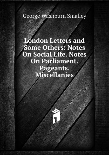 Обложка книги London Letters and Some Others: Notes On Social Life. Notes On Parliament. Pageants. Miscellanies, George Washburn Smalley