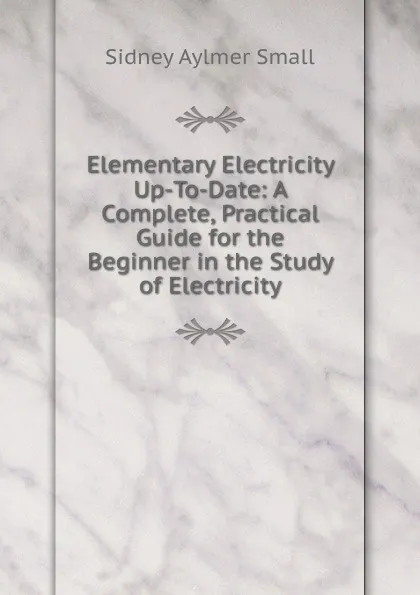 Обложка книги Elementary Electricity Up-To-Date: A Complete, Practical Guide for the Beginner in the Study of Electricity, Sidney Aylmer Small