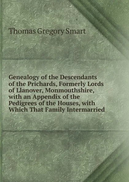 Обложка книги Genealogy of the Descendants of the Prichards, Formerly Lords of Llanover, Monmouthshire, with an Appendix of the Pedigrees of the Houses, with Which That Family Intermarried, Thomas Gregory Smart