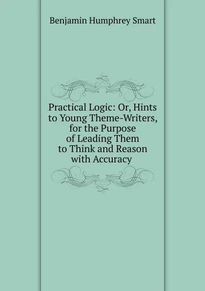 Обложка книги Practical Logic: Or, Hints to Young Theme-Writers, for the Purpose of Leading Them to Think and Reason with Accuracy ., Benjamin Humphrey Smart